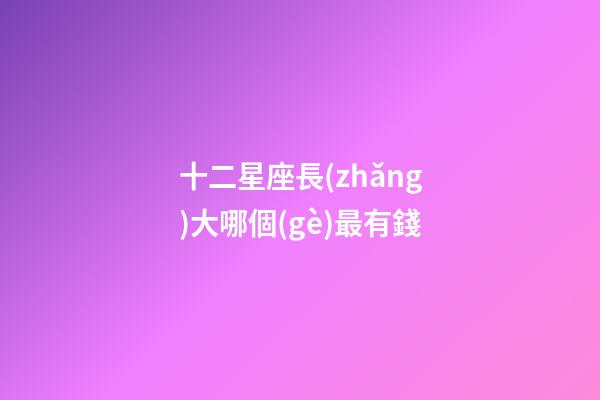 十二星座長(zhǎng)大哪個(gè)最有錢-第1張-星座運(yùn)勢(shì)-玄機(jī)派