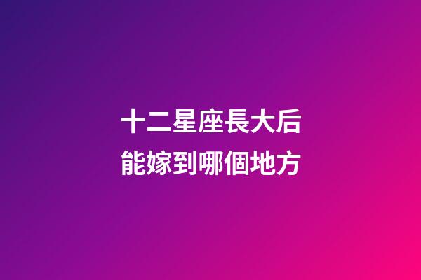 十二星座長大后能嫁到哪個地方-第1張-星座運勢-玄機派