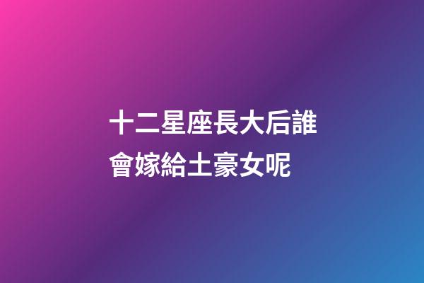 十二星座長大后誰會嫁給土豪女呢-第1張-星座運勢-玄機派