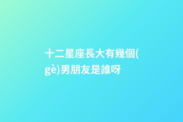 十二星座長大有幾個(gè)男朋友是誰呀-第1張-星座運(yùn)勢(shì)-玄機(jī)派