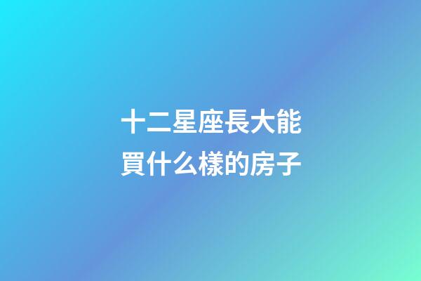 十二星座長大能買什么樣的房子-第1張-星座運勢-玄機派