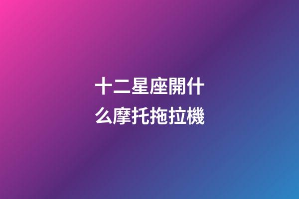 十二星座開什么摩托拖拉機