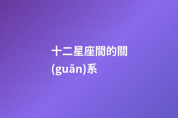 十二星座間的關(guān)系-第1張-星座運(yùn)勢-玄機(jī)派