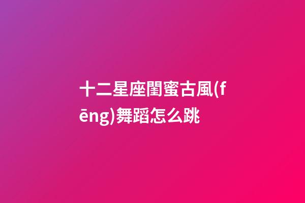 十二星座閨蜜古風(fēng)舞蹈怎么跳-第1張-星座運勢-玄機派