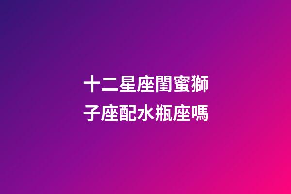 十二星座閨蜜獅子座配水瓶座嗎-第1張-星座運(yùn)勢-玄機(jī)派