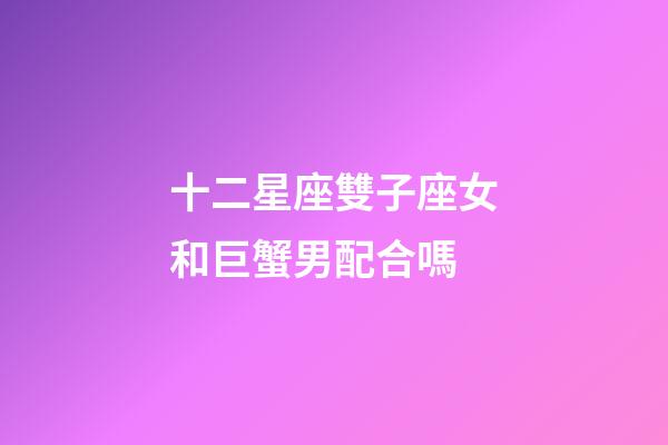 十二星座雙子座女和巨蟹男配合嗎-第1張-星座運勢-玄機派