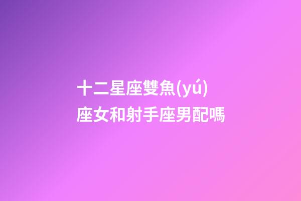 十二星座雙魚(yú)座女和射手座男配嗎-第1張-星座運(yùn)勢(shì)-玄機(jī)派