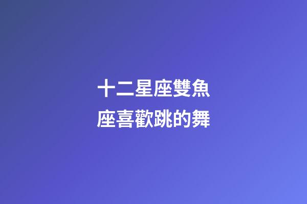 十二星座雙魚座喜歡跳的舞-第1張-星座運勢-玄機(jī)派