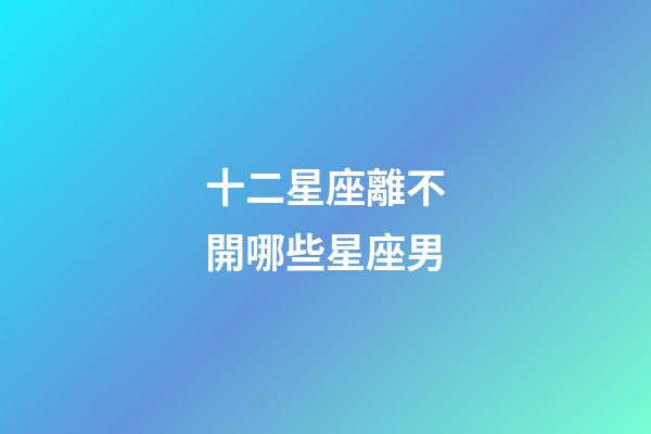 十二星座離不開哪些星座男-第1張-星座運勢-玄機派