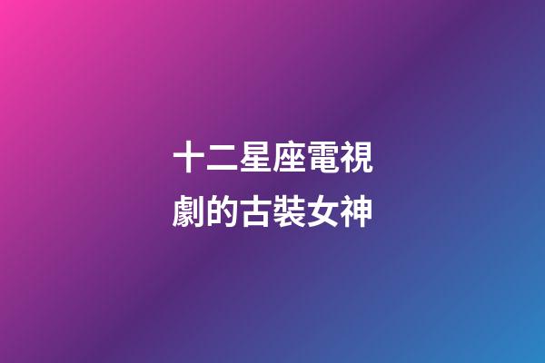 十二星座電視劇的古裝女神-第1張-星座運勢-玄機派