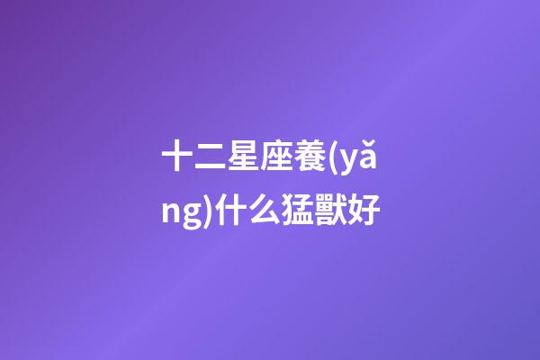 十二星座養(yǎng)什么猛獸好