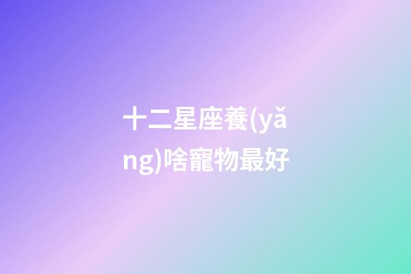 十二星座養(yǎng)啥寵物最好-第1張-星座運(yùn)勢(shì)-玄機(jī)派