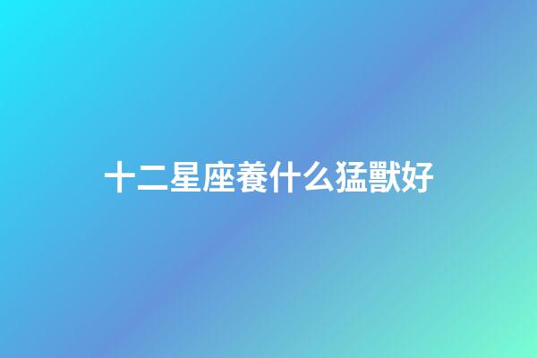 十二星座養什么猛獸好-第1張-星座運勢-玄機派