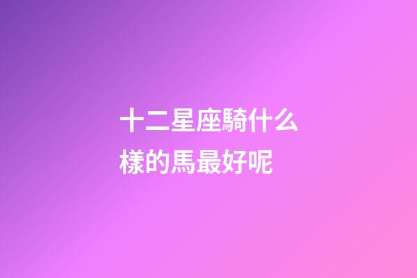 十二星座騎什么樣的馬最好呢-第1張-星座運勢-玄機派