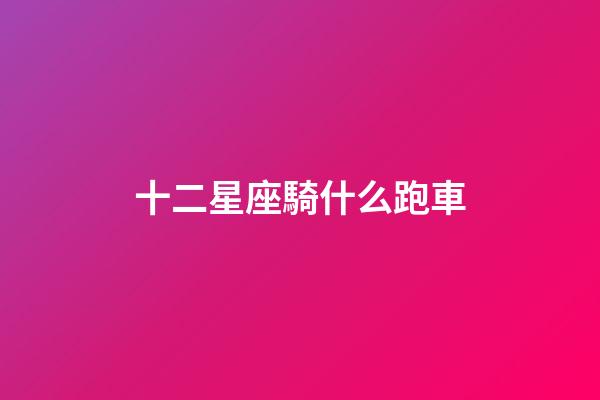 十二星座騎什么跑車-第1張-星座運勢-玄機派