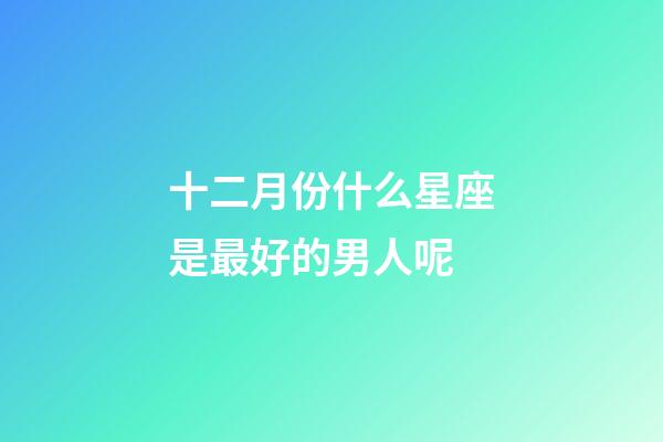 十二月份什么星座是最好的男人呢-第1張-星座運勢-玄機派