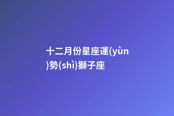 十二月份星座運(yùn)勢(shì)獅子座-第1張-星座運(yùn)勢(shì)-玄機(jī)派