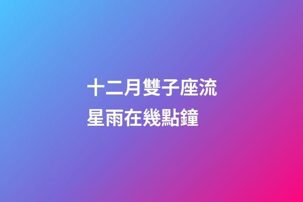 十二月雙子座流星雨在幾點鐘-第1張-星座運勢-玄機派