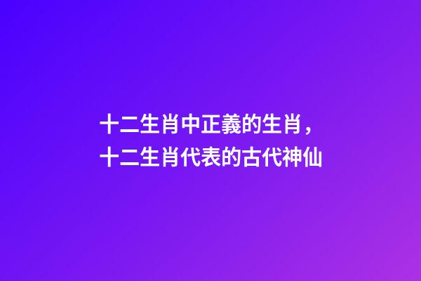 十二生肖中正義的生肖，十二生肖代表的古代神仙-第1張-觀點-玄機派