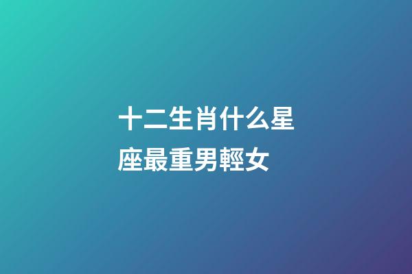 十二生肖什么星座最重男輕女-第1張-星座運勢-玄機派