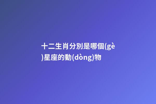 十二生肖分別是哪個(gè)星座的動(dòng)物-第1張-星座運(yùn)勢(shì)-玄機(jī)派