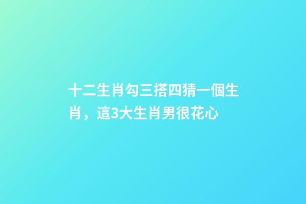 十二生肖勾三搭四猜一個生肖，這3大生肖男很花心-第1張-觀點-玄機派