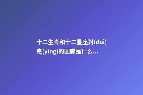 十二生肖和十二星座對(duì)應(yīng)的圖騰是什么動(dòng)物