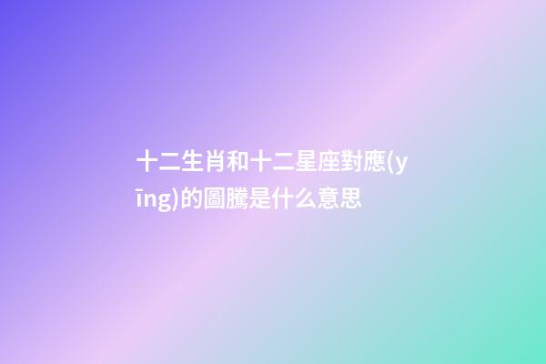 十二生肖和十二星座對應(yīng)的圖騰是什么意思