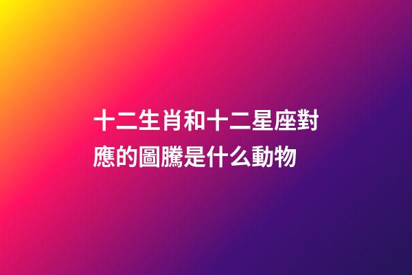 十二生肖和十二星座對應的圖騰是什么動物-第1張-星座運勢-玄機派