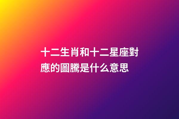 十二生肖和十二星座對應的圖騰是什么意思
