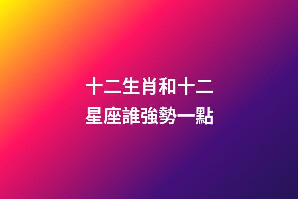 十二生肖和十二星座誰強勢一點-第1張-星座運勢-玄機派