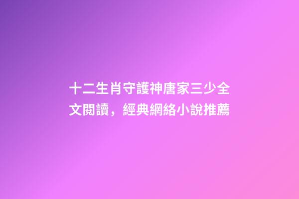 十二生肖守護神唐家三少全文閱讀，經典網絡小說推薦-第1張-觀點-玄機派