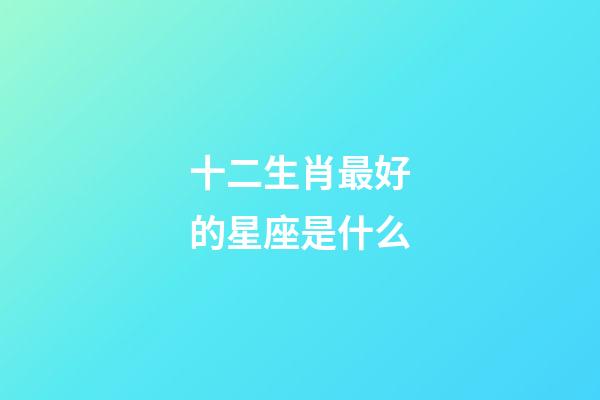 十二生肖最好的星座是什么-第1張-星座運勢-玄機派