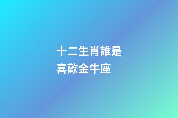 十二生肖誰是喜歡金牛座-第1張-星座運勢-玄機派