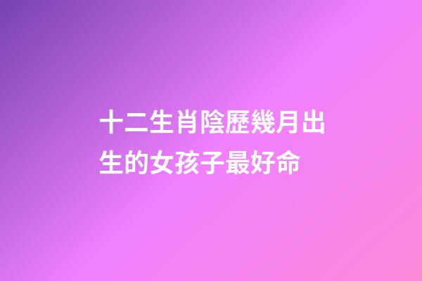 十二生肖陰歷幾月出生的女孩子最好命