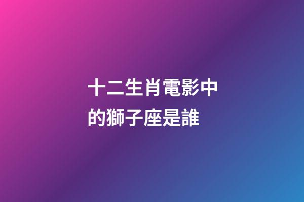 十二生肖電影中的獅子座是誰-第1張-星座運勢-玄機派