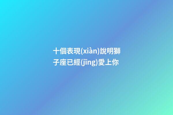 十個表現(xiàn)說明獅子座已經(jīng)愛上你-第1張-星座運勢-玄機派