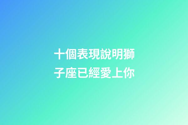 十個表現說明獅子座已經愛上你-第1張-星座運勢-玄機派
