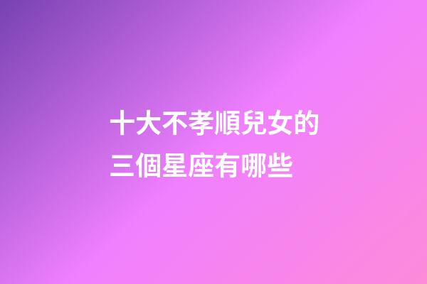 十大不孝順兒女的三個星座有哪些-第1張-星座運勢-玄機派