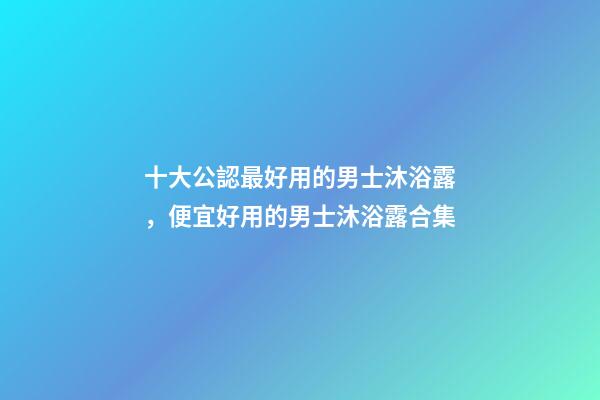 十大公認最好用的男士沐浴露，便宜好用的男士沐浴露合集-第1張-觀點-玄機派