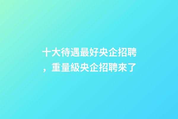 十大待遇最好央企招聘，重量級央企招聘來了-第1張-觀點-玄機派