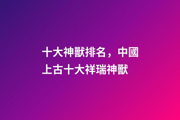 十大神獸排名，中國上古十大祥瑞神獸-第1張-觀點-玄機派