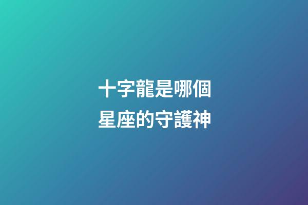 十字龍是哪個星座的守護神-第1張-星座運勢-玄機派