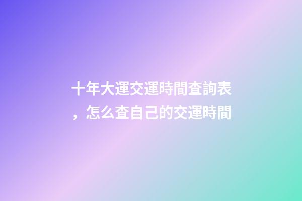 十年大運交運時間查詢表，怎么查自己的交運時間
