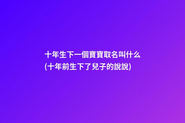 十年生下一個寶寶取名叫什么(十年前生下了兒子的說說)