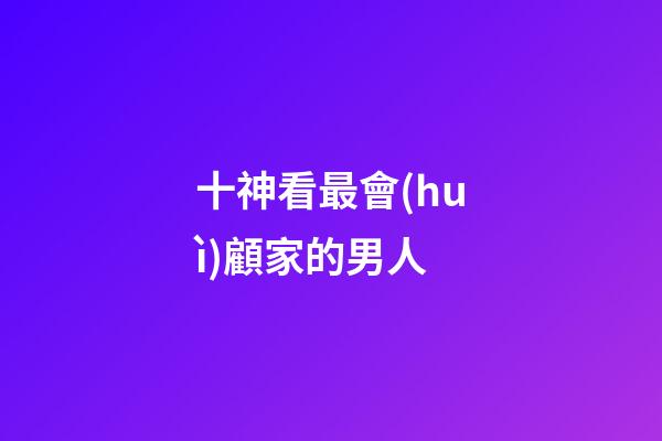 十神看最會(huì)顧家的男人