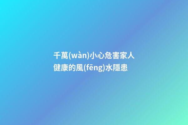 千萬(wàn)小心危害家人健康的風(fēng)水隱患