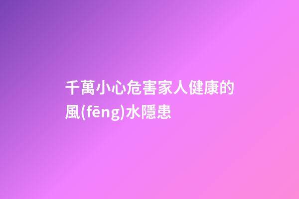 千萬小心危害家人健康的風(fēng)水隱患