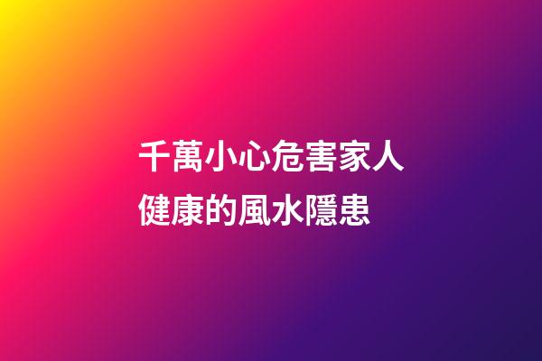 千萬小心危害家人健康的風水隱患