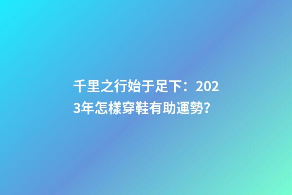千里之行始于足下：2023年怎樣穿鞋有助運勢？